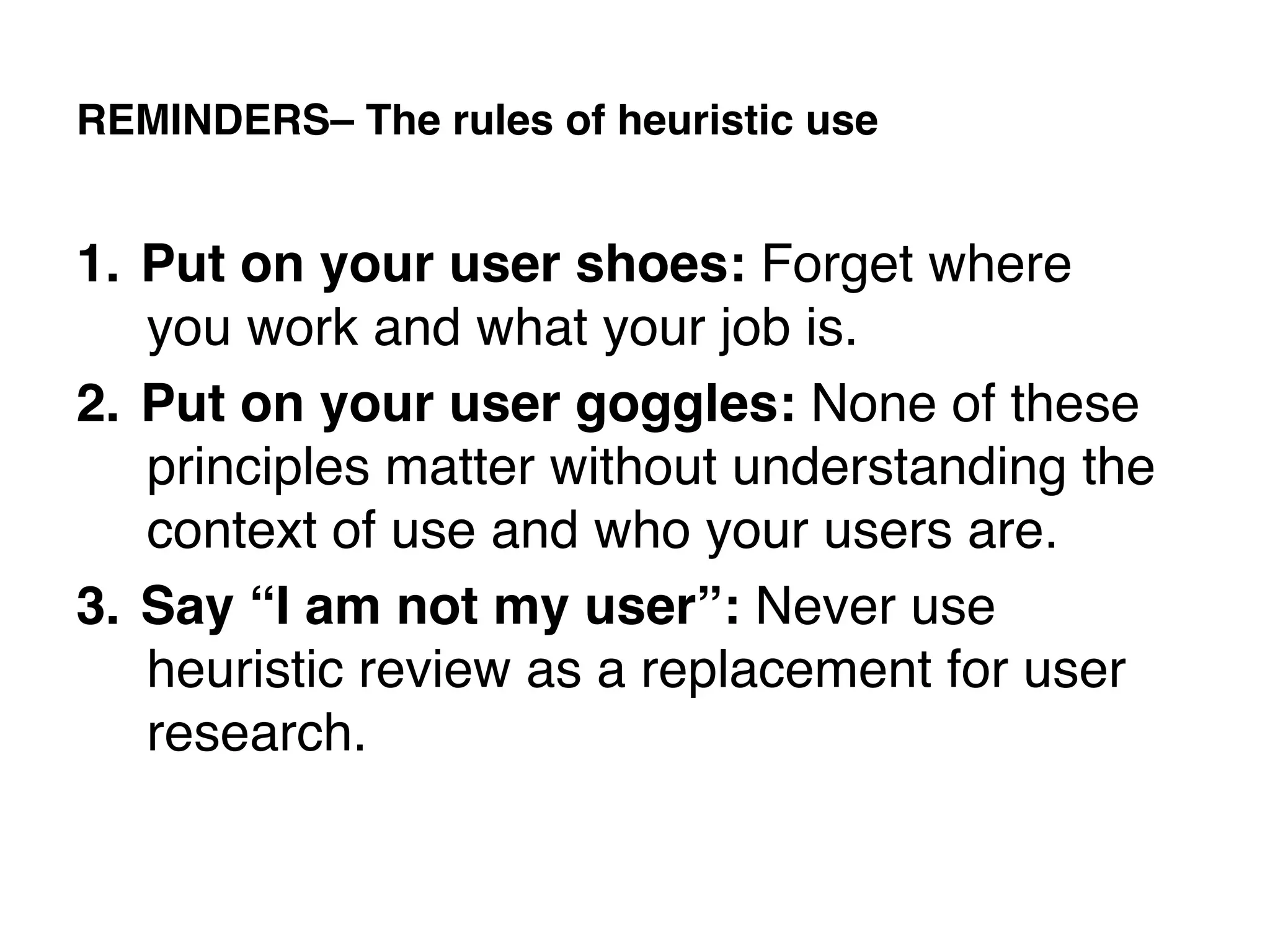 REMINDERS– The rules of heuristic use!


1.  Put on your user shoes: Forget where
    you work and what your job is. !
2.  Put on your user goggles: None of these
    principles matter without understanding the
    context of use and who your users are. !
3.  Say “I am not my user”: Never use
    heuristic review as a replacement for user
    research.!
!
 