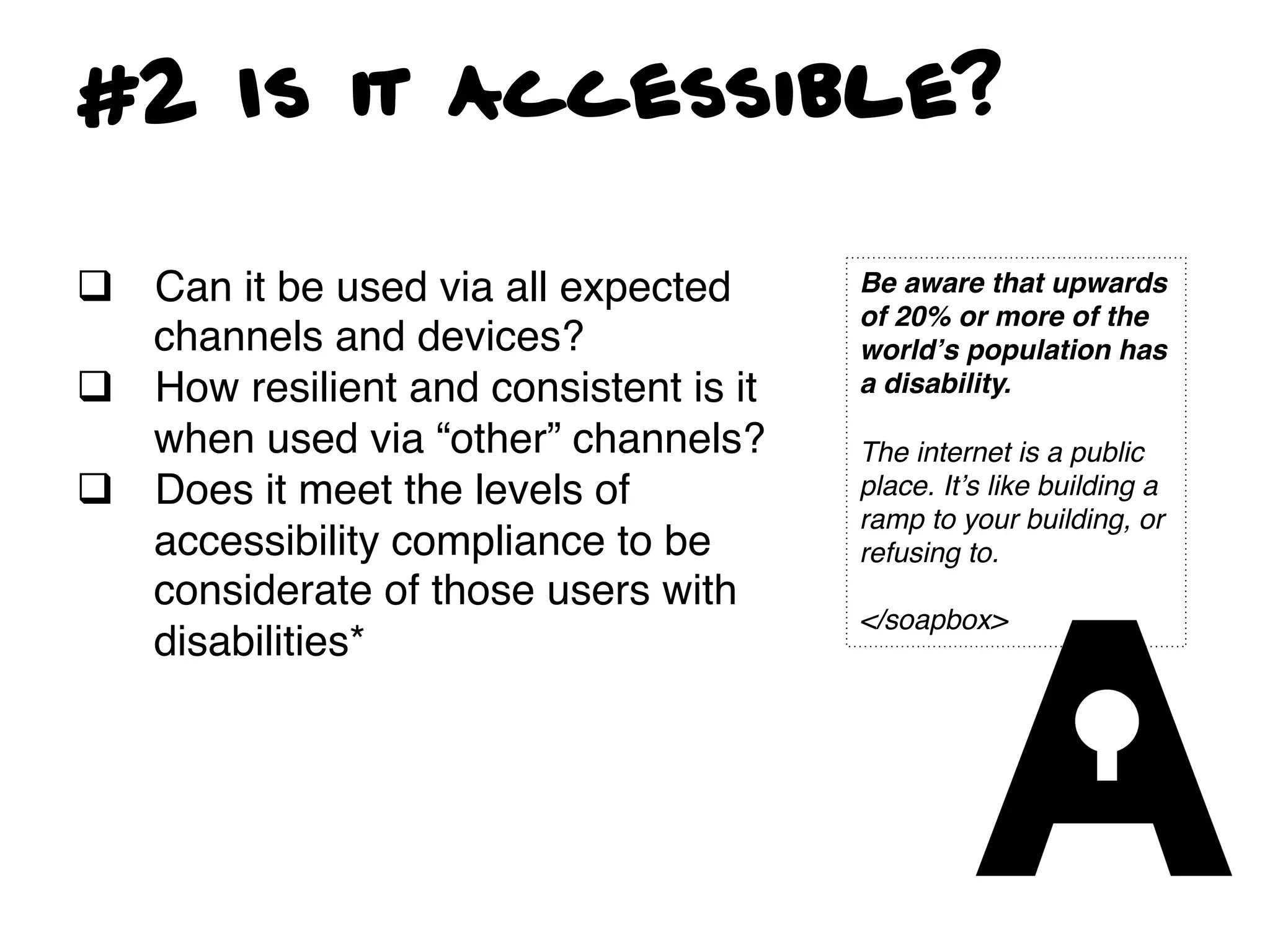 #2 Is it Accessible?

q  Can it be used via all expected      Be aware that upwards
                                         of 20% or more of the
    channels and devices?!               worldʼs population has
q  How resilient and consistent is it   a disability. !
                                         !
    when used via “other” channels? !    The internet is a public
q  Does it meet the levels of           place. Itʼs like building a
                                         ramp to your building, or
    accessibility compliance to be       refusing to. !
    considerate of those users with      !
                                         </soapbox>!
    disabilities*!
!
!
 