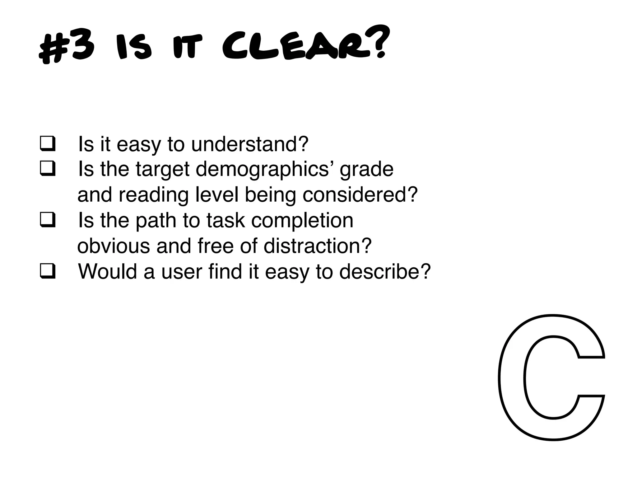 #3 Is it Clear?

q  Is it easy to understand?!
q  Is the target demographicsʼ grade
    and reading level being considered?!
q  Is the path to task completion
    obvious and free of distraction?!
q  Would a user ﬁnd it easy to describe?!
!
!
 