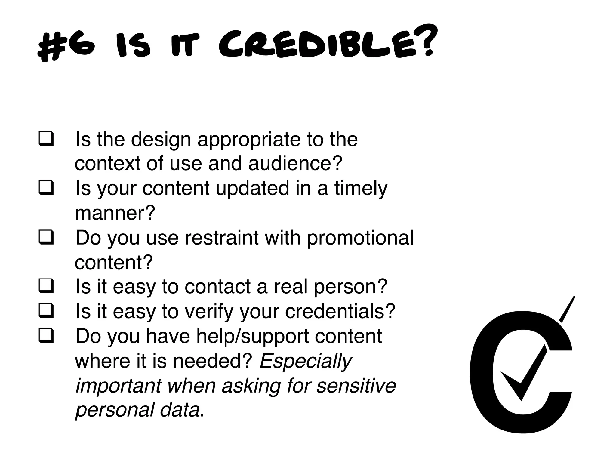 #6 Is it Credible?

q  Is the design appropriate to the
    context of use and audience?!
q  Is your content updated in a timely
    manner? !
q  Do you use restraint with promotional
    content?!
q  Is it easy to contact a real person?!
q  Is it easy to verify your credentials?!
q  Do you have help/support content
    where it is needed? Especially
    important when asking for sensitive
    personal data.!
 