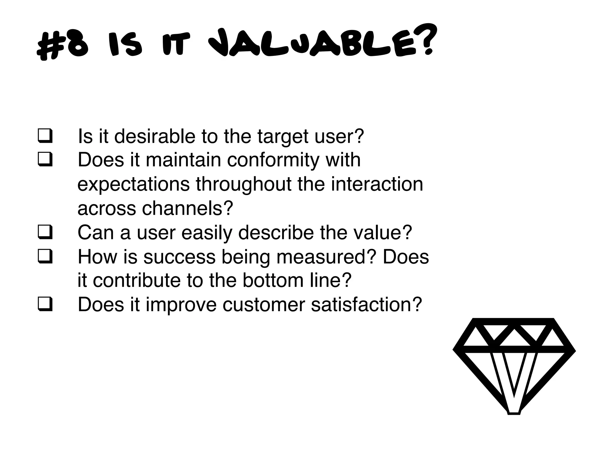 #8 Is it Valuable?

q    Is it desirable to the target user? !
q    Does it maintain conformity with
      expectations throughout the interaction
      across channels? !
q    Can a user easily describe the value?!
q    How is success being measured? Does
      it contribute to the bottom line?!
q    Does it improve customer satisfaction?!
 
