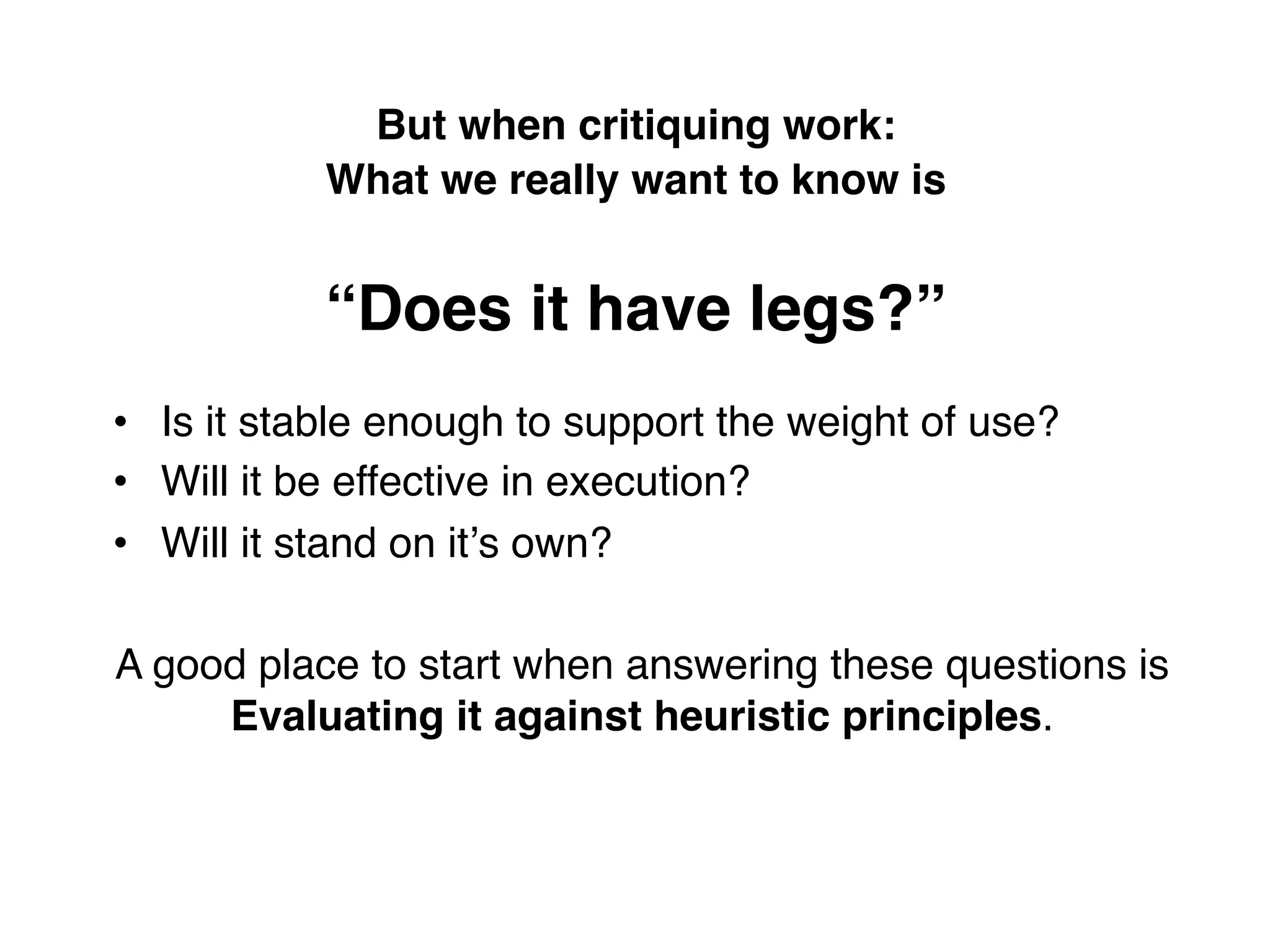 But when critiquing work:  
           What we really want to know is 
                           
           “Does it have legs?” !
•  Is it stable enough to support the weight of use?!
•  Will it be effective in execution?!
•  Will it stand on itʼs own?!
!
A good place to start when answering these questions is
        Evaluating it against heuristic principles.!
 