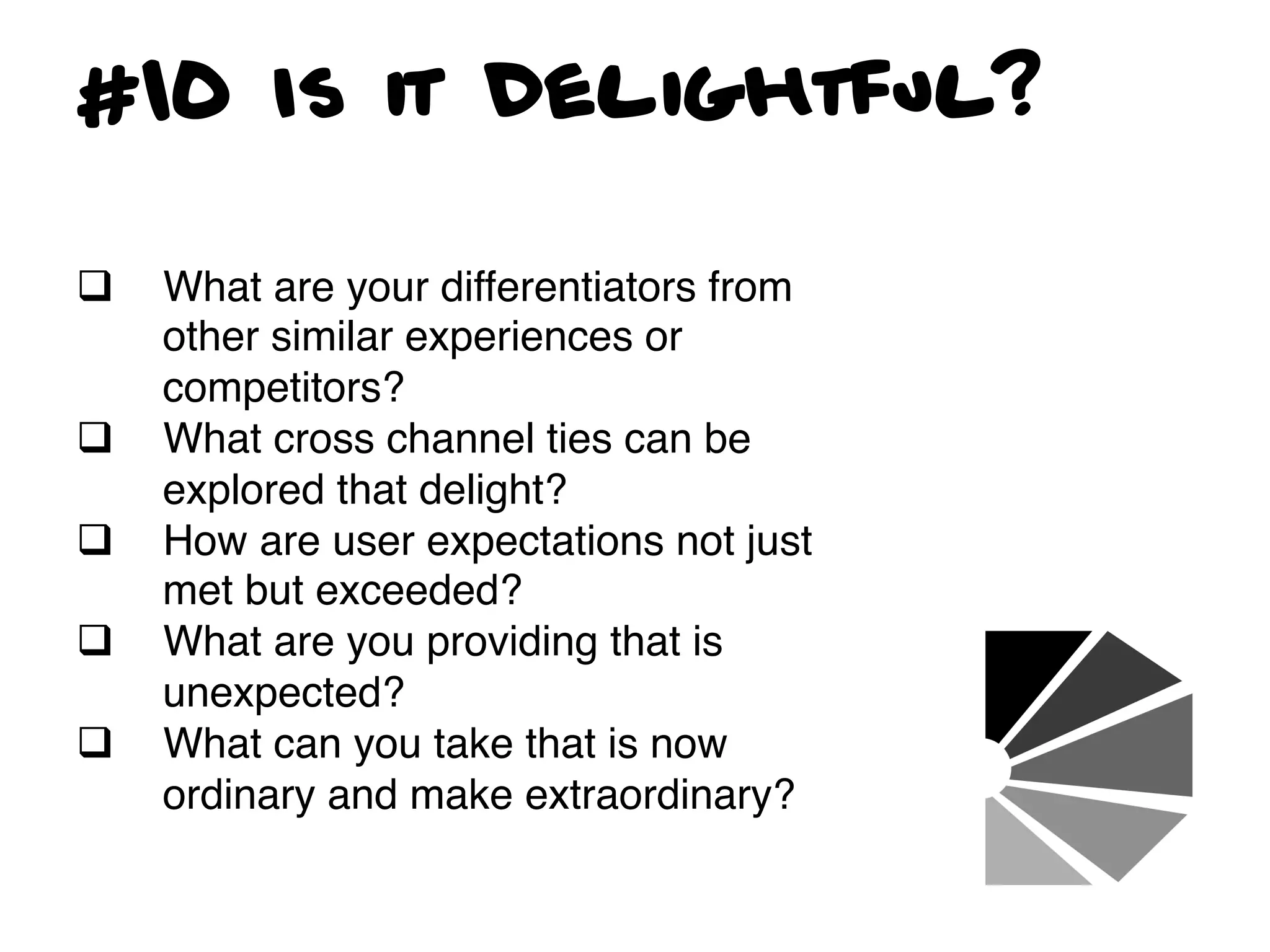 #10 Is it Delightful?

q    What are your differentiators from
      other similar experiences or
      competitors?!
q    What cross channel ties can be
      explored that delight? !
q    How are user expectations not just
      met but exceeded?!
q    What are you providing that is
      unexpected?!
q    What can you take that is now
      ordinary and make extraordinary?!
 