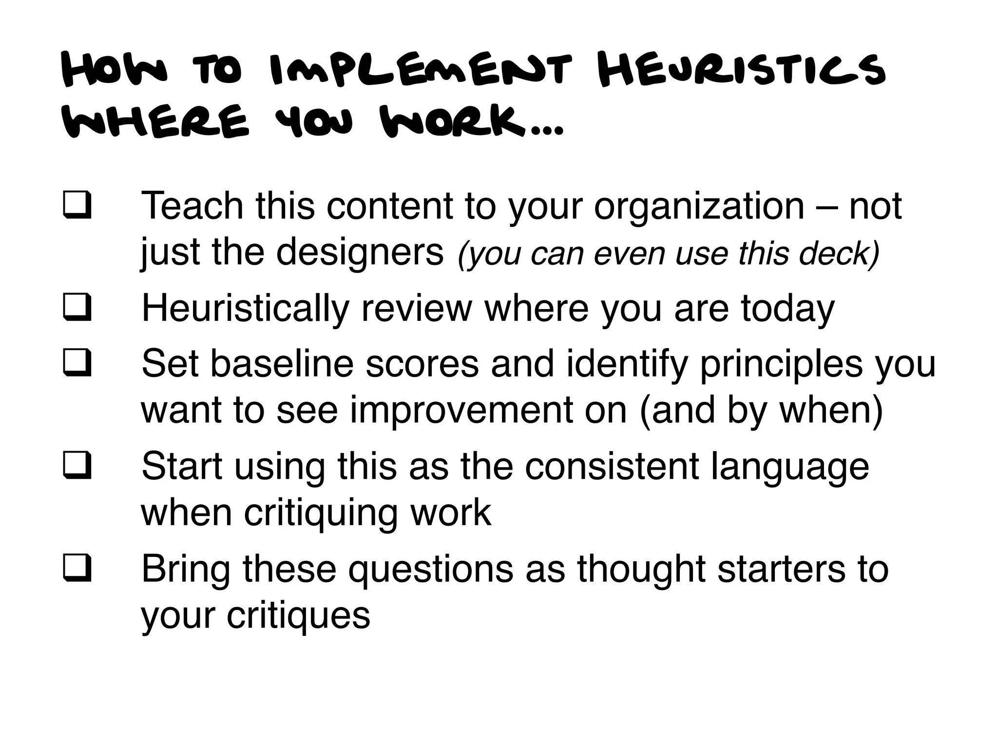 How to Implement Heuristics
where you work...
q    Teach this content to your organization – not
      just the designers (you can even use this deck)!
q    Heuristically review where you are today!
q    Set baseline scores and identify principles you
      want to see improvement on (and by when)!
q    Start using this as the consistent language
      when critiquing work!
q    Bring these questions as thought starters to
      your critiques!
 