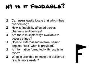 #1 Is it Findable?

q    Can users easily locate that which they
      are seeking? !
q    How is ﬁndability affected across
      channels and devices?!
q    Are there multiple ways available to
      access things?!
q    How do external and internal search
      engines “see” what is provided?!
q    Is information formatted with results in
      mind? !
q    What is provided to make the delivered
      results more useful?	
  
 