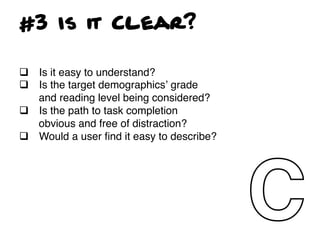 #3 Is it Clear?

q  Is it easy to understand?!
q  Is the target demographicsʼ grade
    and reading level being considered?!
q  Is the path to task completion
    obvious and free of distraction?!
q  Would a user ﬁnd it easy to describe?!
!
!
 