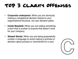 TOP 3 Clarity Offenses

•  Corporate underpants: When you are obviously
   making a navigational decision based on your
   organizational structure, not user decision paths.!

•  Inside Baseball: When you are calling something
   a term that is unclear to anyone that doesnʼt work
   for your company. !
!
•  Weasel Words: When you are being purposefully
   unclear in language to avoid making a promise or
   decision about process or commitment to a user.!
 