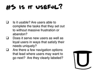#5 Is it Useful?

q    Is it usable? Are users able to
      complete the tasks that they set out
      to without massive frustration or
      abandon?!
q    Does it serve new users as well as
      loyal users in ways that satisfy their
      needs uniquely?!
q    Are there a few navigation options
      that lead where users may want to
      go next? Are they clearly labeled?!
 