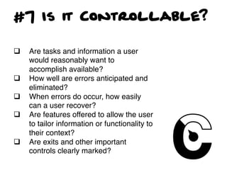 #7 Is it Controllable?

q    Are tasks and information a user
      would reasonably want to
      accomplish available?!
q    How well are errors anticipated and
      eliminated?!
q    When errors do occur, how easily
      can a user recover?!
q    Are features offered to allow the user
      to tailor information or functionality to
      their context?!
q    Are exits and other important
      controls clearly marked?!
 