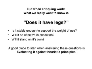 But when critiquing work:  
           What we really want to know is 
                           
           “Does it have legs?” !
•  Is it stable enough to support the weight of use?!
•  Will it be effective in execution?!
•  Will it stand on itʼs own?!
!
A good place to start when answering these questions is
        Evaluating it against heuristic principles.!
 