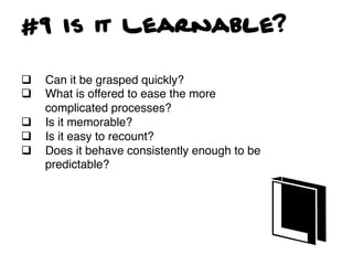 #9 Is it Learnable?

q    Can it be grasped quickly?!
q    What is offered to ease the more
      complicated processes?!
q    Is it memorable?!
q    Is it easy to recount?!
q    Does it behave consistently enough to be
      predictable?!
 