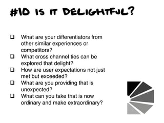#10 Is it Delightful?

q    What are your differentiators from
      other similar experiences or
      competitors?!
q    What cross channel ties can be
      explored that delight? !
q    How are user expectations not just
      met but exceeded?!
q    What are you providing that is
      unexpected?!
q    What can you take that is now
      ordinary and make extraordinary?!
 