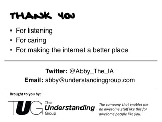 thank you
•  For listening!
•  For caring!
•  For making the internet a better place!
!
                     Twitter: @Abby_The_IA!
              Email: abby@understandinggroup.com!

Brought	
  to	
  you	
  by:	
  

                                     The	
  company	
  that	
  enables	
  me	
  
                                     do	
  awesome	
  stuﬀ	
  like	
  this	
  for	
  
                                     awesome	
  people	
  like	
  you.	
  
 