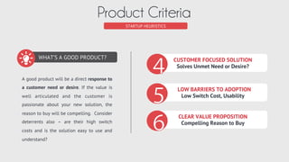 PRODUCT CRITERIA
Customer Focused Solution (benefit)
ADDRESS NEED OR DESIRE
FOCUS ON CLEAR GOAL
KEEP IT SIMPLE!
DON’T AMBIGUATE THE VALUE
The purpose of your product is to create value by addressing a speciﬁc need or desire. Stay Zen focused.
Don’t ambiguate the value created with distracting features that aren’t aligned with the goal.
 