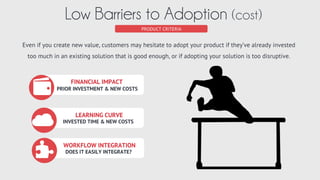 Easy Workﬂow
Integration
Addt’l Beneﬁts(value complex)
Solves My
Problem
Existing
Investments
Learning
Curve
IS THE VALUE CLEAR?
VALUE = BENEFIT - COST
PRODUCT CRITERIA
Clear Value Proposition (value)
Perceived	
  value	
  must	
  exceed	
  cost.	
  	
  If	
  you	
  can	
  clearly	
  describe	
  your	
  product	
  is	
  beneﬁcial	
  and	
  a	
  compelling	
  
case	
  for	
  purchasing	
  it,	
  then	
  you	
  have	
  created	
  suﬃcient	
  value	
  to	
  overcome	
  cost.	
  
Theodore
Levitt
People don’t want quarter-
inch drills. They want
quarter-inch holes. cost	
   beneﬁt	
  
 