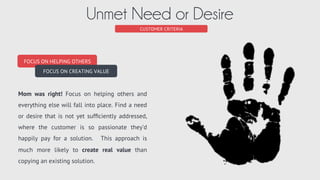 CUSTOMER CRITERIA
Right-Size Market (or segment)
BIG FISH STRATEGY
PURSUE QUIET NICHES
BIG MARKET STRATEGY
PURSUE LARGE MARKETS
Select a market to service that meets your needs and abilities. You must have enough opportunity to warrant
the effort. Be weary of large markets however, if you do not have signiﬁcant funds and plan to be aggressive.
 