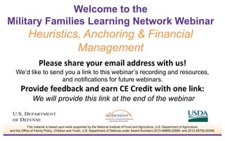 Please share your email address with us!
We’d like to send you a link to this webinar’s recording and resources,
and notifications for future webinars.
Provide feedback and earn CE Credit with one link:
We will provide this link at the end of the webinar
Welcome to the
Military Families Learning Network Webinar
Heuristics, Anchoring & Financial
Management
This material is based upon work supported by the National Institute of Food and Agriculture, U.S. Department of Agriculture,
and the Office of Family Policy, Children and Youth, U.S. Department of Defense under Award Numbers 2010-48869-20685 and 2012-48755-20306.
 
