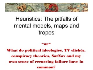 Heuristics: The pitfalls of
mental models, maps and
tropes
~or~
What do political ideologies, TV clichés,
conspiracy theories, SatNav and my
own sense of recurring failure have in
common?
 