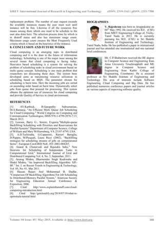IJRET: International Journal of Research in Engineering and Technology eISSN: 2319-1163 | pISSN: 2321-7308
_______________________________________________________________________________________
Volume: 04 Issue: 05 | May-2015, Available @ http://www.ijret.org 166
replacement problem. The number of user request exceeds
the available instances means the user must wait until
instance will be free. Likewise if all the resources free
means among them which one need to be schedule to the
user also done here. The selection process done by which is
in shutoff status and also has maximum usage count.
Maximum usage count ensures the Most Frequently Used
criteria which is based on the heuristics of the instance.
8. CONCLUSION AND FUTURE WORK
Cloud computing is an emerging topic in distributed
computing and it is the door to the future of information
technology. Scheduling is one of the major issue among the
several issues that cloud computing is facing today.
Heuristics based scheduling is a system for solving the
problem of scheduling tasks in cloud environment based on
multi queue concept. Scheduling is one main problem that
researchers are discussing these days. The system been
developed aims at maximizing resource utilization in
scheduling based on MQS. The parameter chosen for
scheduling is burst time. Here the incoming jobs are sorted
on ascending order based on burst time. Dynamically select
jobs from queue that proceed for processing. This system
obtains the optimum use of resources for cloud computing
and provide Quality of Service in cloud environment.
REFERENCES
[1]. AV.Karthick, R.Ganapathy Subramanian,
Dr.E.Ramaraj, "An Efficient Multi Queue Job Scheduling
for Cloud Computing,” World Congress on Computing and
Communication Technologies, ISSN 978-1-4799-2876-7/13,
March 2013.
[2]. Lawson, Barry G., Smirni, Evgenia,”Multiple-queue
Backfilling Scheduling with Priorities and Reservations for
Parallel Systems” Department of Computer Science, College
of William and Mary Williamsburg, VA 23187-8795, USA
[3]. A.D.Techiouba, G.Capannini, Ranieri Baraglia,
D.Puppin, M.Pasquali, Laura Ricci (2002), “Backfilling
strategies for scheduling streams of jobs on computational
farms”, European CoreGRID NoE, IST-2002-004265.
[4]. Anand K Chaturvedi and Rajendra Sahu,” New
Heuristic for Scheduling of Independent Tasks in
Computational Grid,” International Journal of Grid and
Distributed Computing Vol. 4, No. 3, September, 2011.
[5]. Anurag Mishra, Dharmender Singh Kushwaha and
Shakti Mishra, “An Improved Backfilling Algorithm: SJF-
BF,” Int. J. on Recent Trends in Engineering & Technology,
Vol. 05, No. 01, Mar 2011.
[6]. Hassan Rajaei And Mohammad B. Dadfar,
“Comparison Of Backfilling Algorithms For Job Scheduling
In Distributed-Memory Parallel System,” American Society
for Engineering Education Annual Conference &
Exposition, 2006.
[7]. Cited http://www.explainthatstuff.com/cloud-
computing-introduction.html
[8]. Cited http://getcloudify.org/2014/07/10/what-is-
openstack-tutorial.html
BIOGRAPHIES
V. Rajeshram was born in Aruppukottai on
04th
May 1992. He received his B.E. (CSE)
from MIET Engineering College of, Trichy,
Tamil Nadu in 2013. He is currently
pursuing his M.E. (CSE) in Sri Shakthi
Institute of Engineering and Technology,
Tamil Nadu, India. He has published a paper in international
journal and has attended one international and one national
level conferences.
Mr. C.P.Shabariram received the BE degree
in Computer Science and Engineering from
Anna University Tiruchirapplalli and ME
degree in Computer Science and
Engineering from Kathir College of
Engineering, Coimbatore. He is assistant
professor at Sri Shakthi Institute of Engineering and
Technology. His area of interests include Software
Engineering, Cloud Computing and Big Data. He has
published numerous conference papers and journal articles
on various aspects of improving software quality.
 