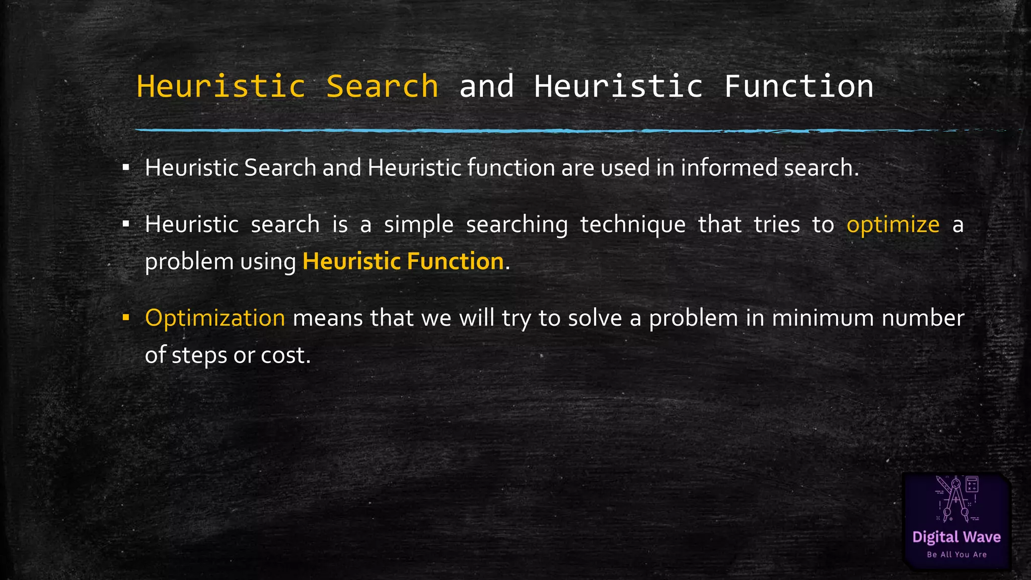 Heuristic Search and Heuristic Function
▪ Heuristic Search and Heuristic function are used in informed search.
▪ Heuristic search is a simple searching technique that tries to optimize a
problem using Heuristic Function.
▪ Optimization means that we will try to solve a problem in minimum number
of steps or cost.
 