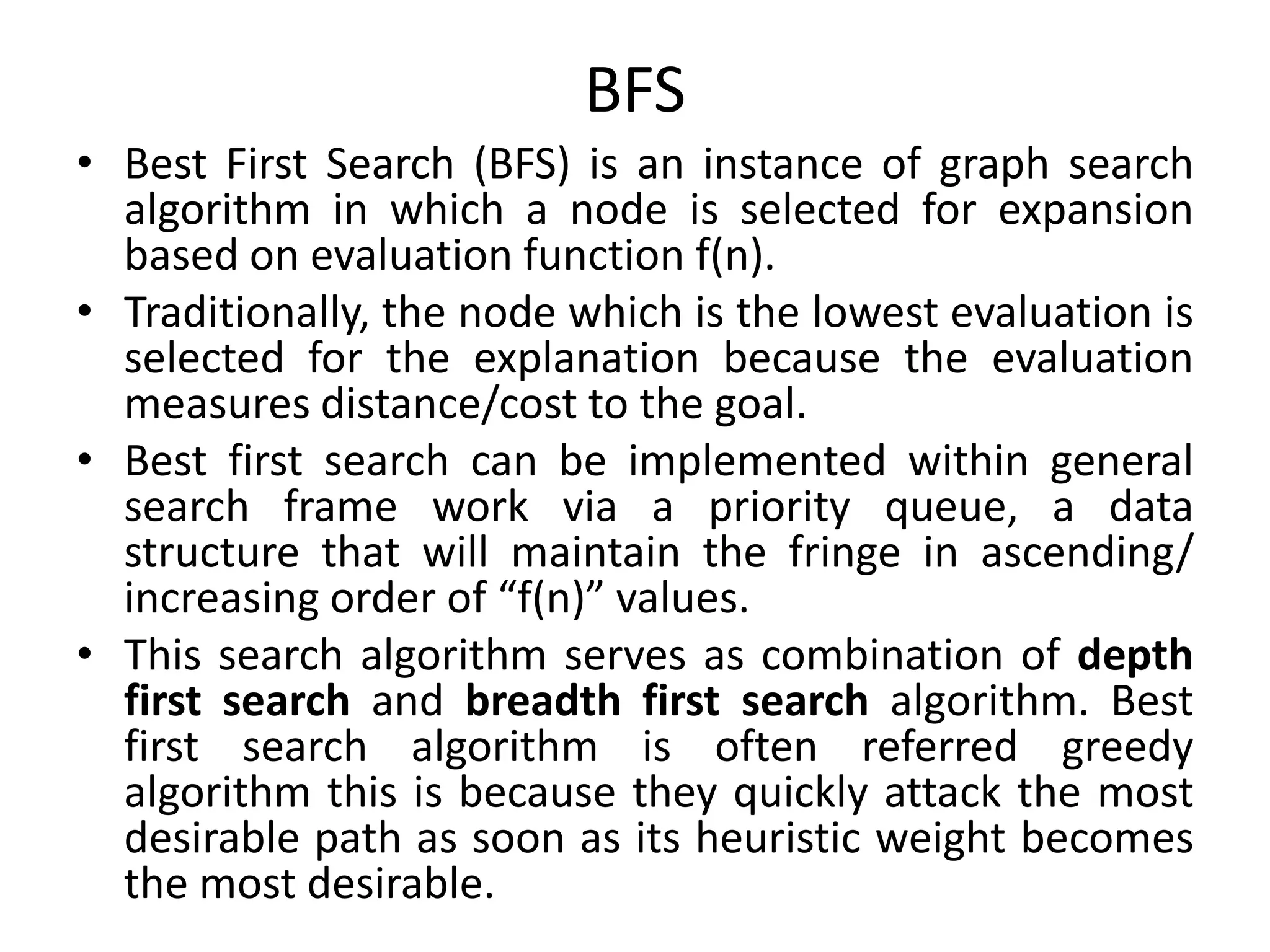 BFS
• Best First Search (BFS) is an instance of graph search
algorithm in which a node is selected for expansion
based on evaluation function f(n).
• Traditionally, the node which is the lowest evaluation is
selected for the explanation because the evaluation
measures distance/cost to the goal.
• Best first search can be implemented within general
search frame work via a priority queue, a data
structure that will maintain the fringe in ascending/
increasing order of “f(n)” values.
• This search algorithm serves as combination of depth
first search and breadth first search algorithm. Best
first search algorithm is often referred greedy
algorithm this is because they quickly attack the most
desirable path as soon as its heuristic weight becomes
the most desirable.
 