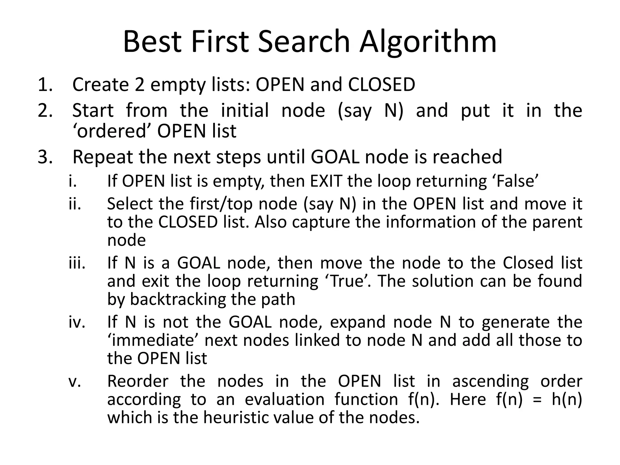 Best First Search Algorithm
1. Create 2 empty lists: OPEN and CLOSED
2. Start from the initial node (say N) and put it in the
‘ordered’ OPEN list
3. Repeat the next steps until GOAL node is reached
i. If OPEN list is empty, then EXIT the loop returning ‘False’
ii. Select the first/top node (say N) in the OPEN list and move it
to the CLOSED list. Also capture the information of the parent
node
iii. If N is a GOAL node, then move the node to the Closed list
and exit the loop returning ‘True’. The solution can be found
by backtracking the path
iv. If N is not the GOAL node, expand node N to generate the
‘immediate’ next nodes linked to node N and add all those to
the OPEN list
v. Reorder the nodes in the OPEN list in ascending order
according to an evaluation function f(n). Here f(n) = h(n)
which is the heuristic value of the nodes.
 