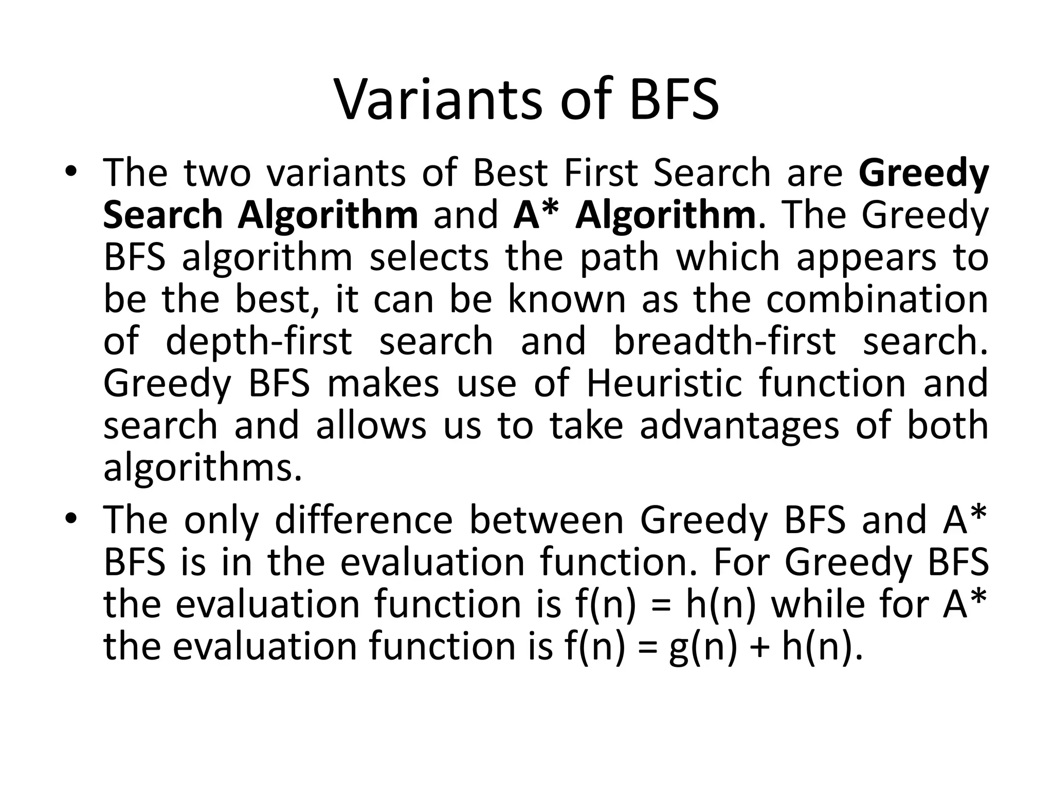 Variants of BFS
• The two variants of Best First Search are Greedy
Search Algorithm and A* Algorithm. The Greedy
BFS algorithm selects the path which appears to
be the best, it can be known as the combination
of depth-first search and breadth-first search.
Greedy BFS makes use of Heuristic function and
search and allows us to take advantages of both
algorithms.
• The only difference between Greedy BFS and A*
BFS is in the evaluation function. For Greedy BFS
the evaluation function is f(n) = h(n) while for A*
the evaluation function is f(n) = g(n) + h(n).
 