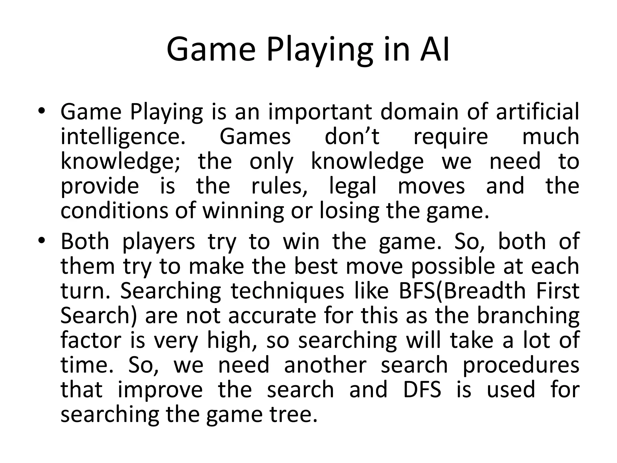 Game Playing in AI
• Game Playing is an important domain of artificial
intelligence. Games don’t require much
knowledge; the only knowledge we need to
provide is the rules, legal moves and the
conditions of winning or losing the game.
• Both players try to win the game. So, both of
them try to make the best move possible at each
turn. Searching techniques like BFS(Breadth First
Search) are not accurate for this as the branching
factor is very high, so searching will take a lot of
time. So, we need another search procedures
that improve the search and DFS is used for
searching the game tree.
 