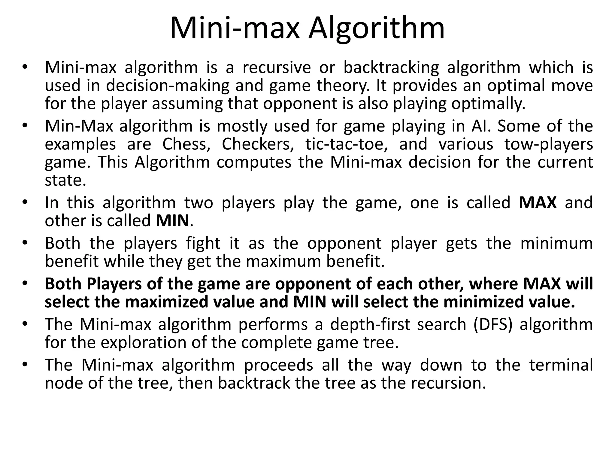 Mini-max Algorithm
• Mini-max algorithm is a recursive or backtracking algorithm which is
used in decision-making and game theory. It provides an optimal move
for the player assuming that opponent is also playing optimally.
• Min-Max algorithm is mostly used for game playing in AI. Some of the
examples are Chess, Checkers, tic-tac-toe, and various tow-players
game. This Algorithm computes the Mini-max decision for the current
state.
• In this algorithm two players play the game, one is called MAX and
other is called MIN.
• Both the players fight it as the opponent player gets the minimum
benefit while they get the maximum benefit.
• Both Players of the game are opponent of each other, where MAX will
select the maximized value and MIN will select the minimized value.
• The Mini-max algorithm performs a depth-first search (DFS) algorithm
for the exploration of the complete game tree.
• The Mini-max algorithm proceeds all the way down to the terminal
node of the tree, then backtrack the tree as the recursion.
 