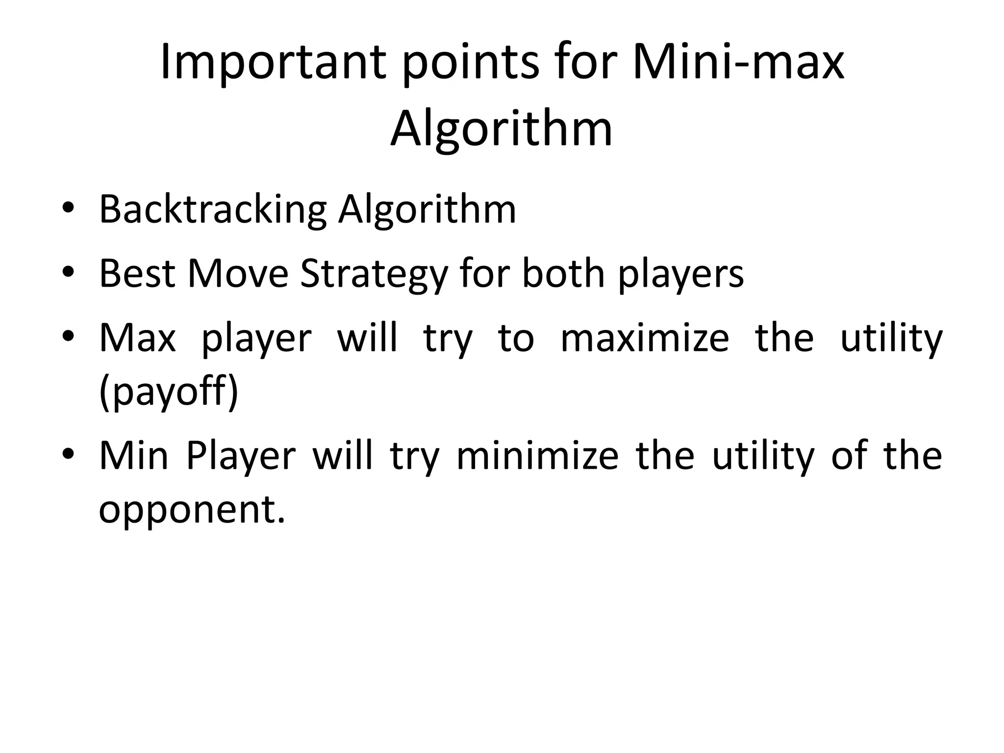 Important points for Mini-max
Algorithm
• Backtracking Algorithm
• Best Move Strategy for both players
• Max player will try to maximize the utility
(payoff)
• Min Player will try minimize the utility of the
opponent.
 