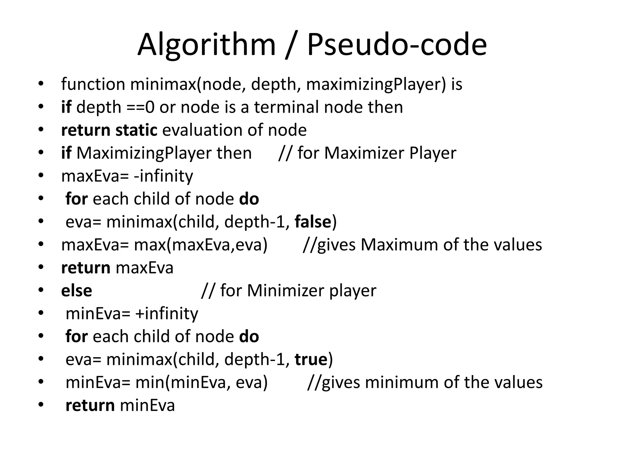 Algorithm / Pseudo-code
• function minimax(node, depth, maximizingPlayer) is
• if depth ==0 or node is a terminal node then
• return static evaluation of node
• if MaximizingPlayer then // for Maximizer Player
• maxEva= -infinity
• for each child of node do
• eva= minimax(child, depth-1, false)
• maxEva= max(maxEva,eva) //gives Maximum of the values
• return maxEva
• else // for Minimizer player
• minEva= +infinity
• for each child of node do
• eva= minimax(child, depth-1, true)
• minEva= min(minEva, eva) //gives minimum of the values
• return minEva
 