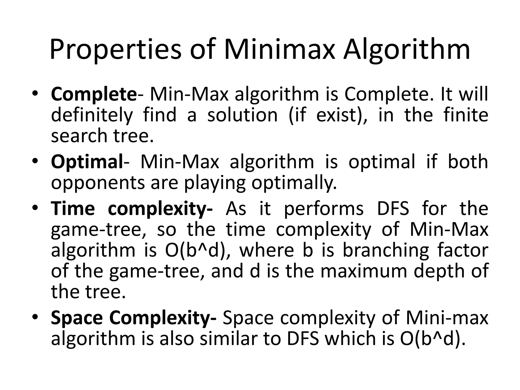 Properties of Minimax Algorithm
• Complete- Min-Max algorithm is Complete. It will
definitely find a solution (if exist), in the finite
search tree.
• Optimal- Min-Max algorithm is optimal if both
opponents are playing optimally.
• Time complexity- As it performs DFS for the
game-tree, so the time complexity of Min-Max
algorithm is O(b^d), where b is branching factor
of the game-tree, and d is the maximum depth of
the tree.
• Space Complexity- Space complexity of Mini-max
algorithm is also similar to DFS which is O(b^d).
 