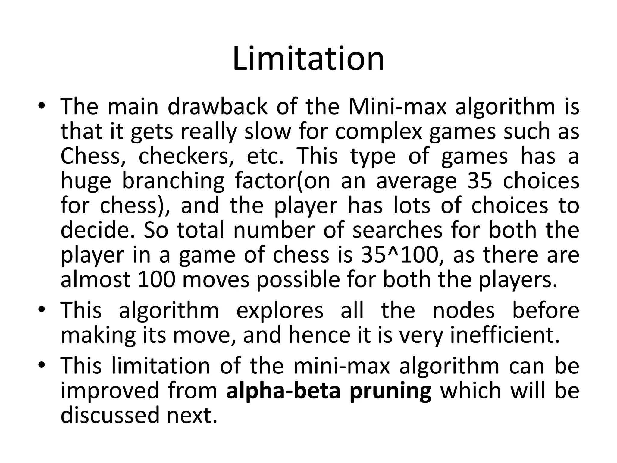 Limitation
• The main drawback of the Mini-max algorithm is
that it gets really slow for complex games such as
Chess, checkers, etc. This type of games has a
huge branching factor(on an average 35 choices
for chess), and the player has lots of choices to
decide. So total number of searches for both the
player in a game of chess is 35^100, as there are
almost 100 moves possible for both the players.
• This algorithm explores all the nodes before
making its move, and hence it is very inefficient.
• This limitation of the mini-max algorithm can be
improved from alpha-beta pruning which will be
discussed next.
 