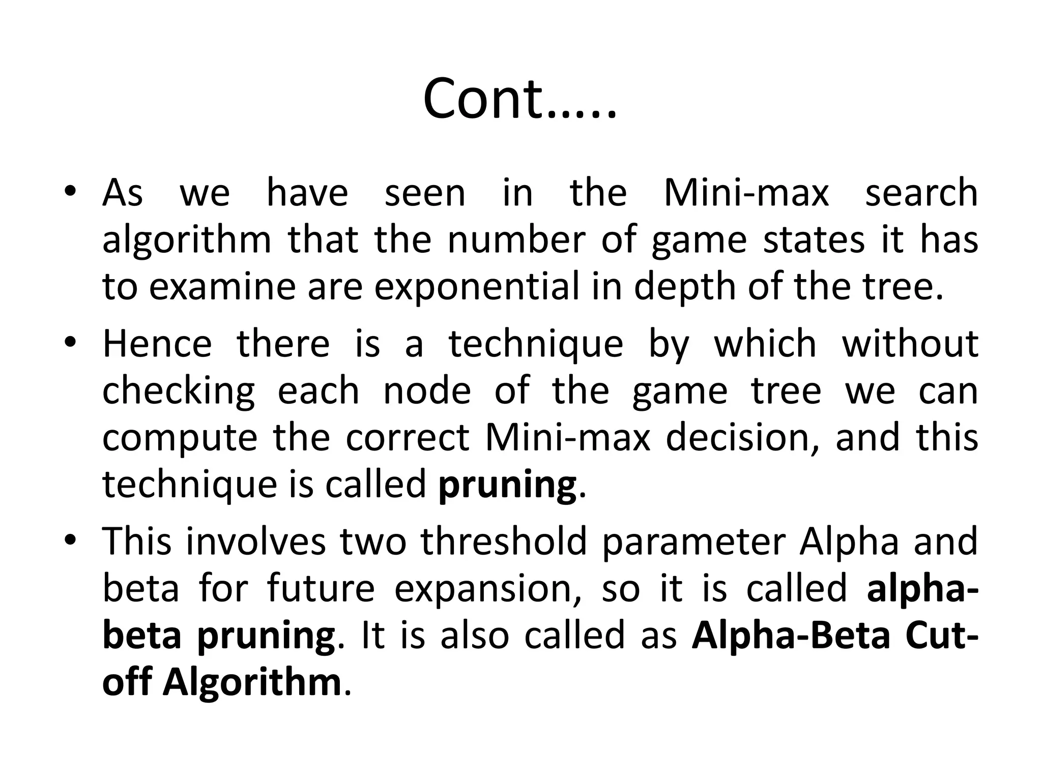 Cont…..
• As we have seen in the Mini-max search
algorithm that the number of game states it has
to examine are exponential in depth of the tree.
• Hence there is a technique by which without
checking each node of the game tree we can
compute the correct Mini-max decision, and this
technique is called pruning.
• This involves two threshold parameter Alpha and
beta for future expansion, so it is called alpha-
beta pruning. It is also called as Alpha-Beta Cut-
off Algorithm.
 