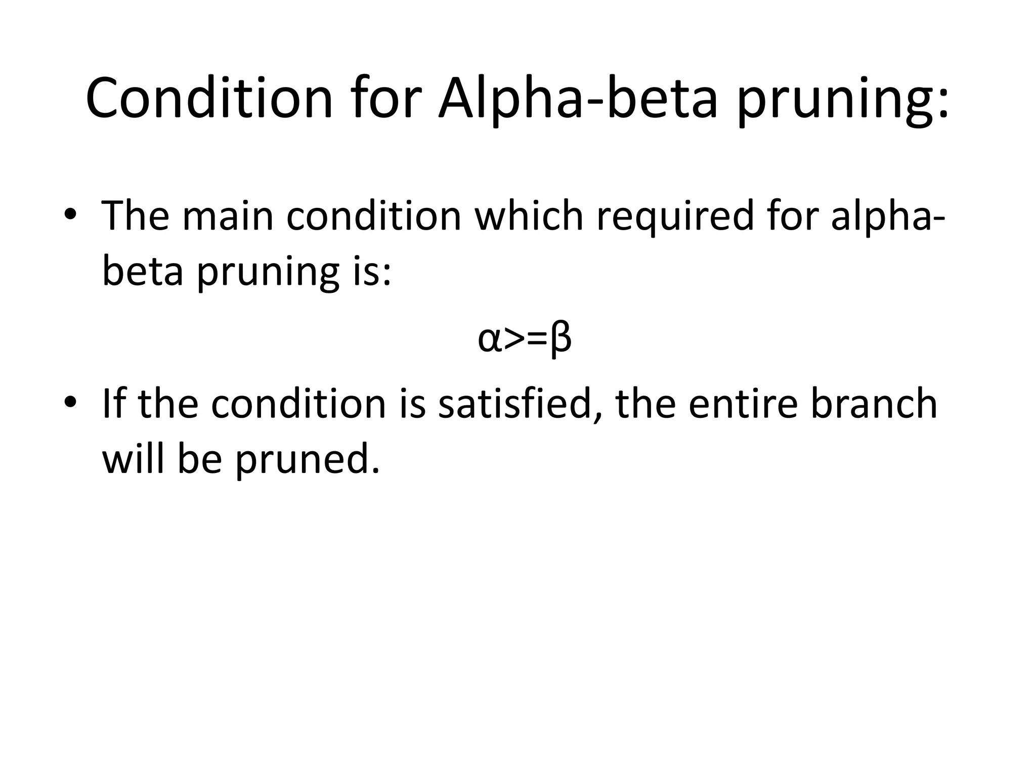 Condition for Alpha-beta pruning:
• The main condition which required for alpha-
beta pruning is:
α>=β
• If the condition is satisfied, the entire branch
will be pruned.
 