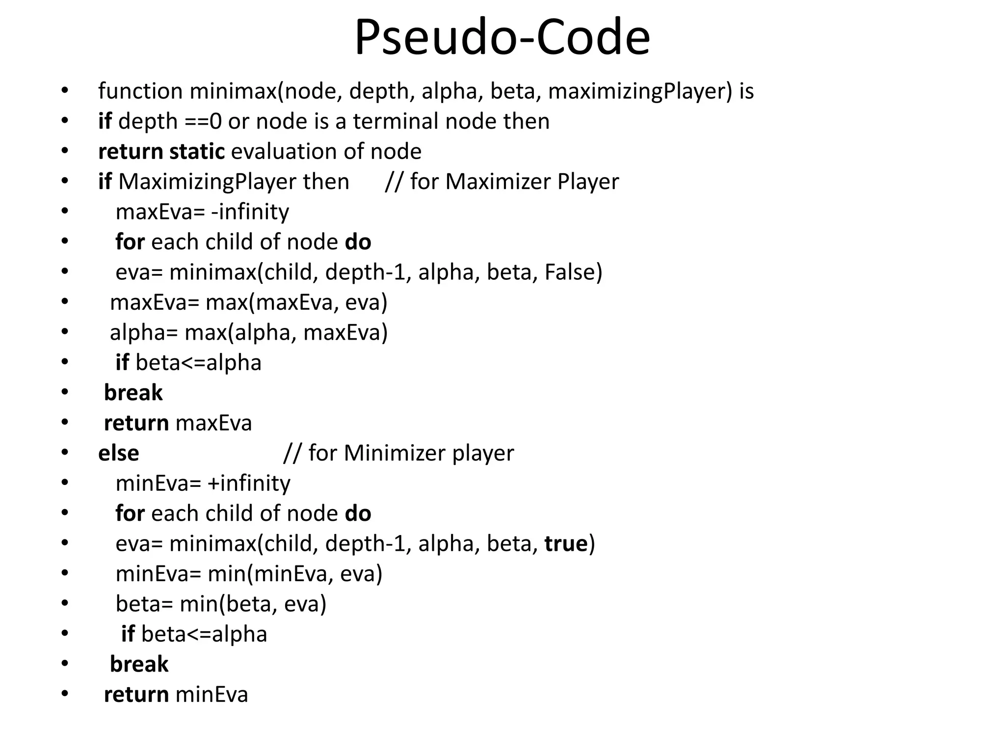 Pseudo-Code
• function minimax(node, depth, alpha, beta, maximizingPlayer) is
• if depth ==0 or node is a terminal node then
• return static evaluation of node
• if MaximizingPlayer then // for Maximizer Player
• maxEva= -infinity
• for each child of node do
• eva= minimax(child, depth-1, alpha, beta, False)
• maxEva= max(maxEva, eva)
• alpha= max(alpha, maxEva)
• if beta<=alpha
• break
• return maxEva
• else // for Minimizer player
• minEva= +infinity
• for each child of node do
• eva= minimax(child, depth-1, alpha, beta, true)
• minEva= min(minEva, eva)
• beta= min(beta, eva)
• if beta<=alpha
• break
• return minEva
 