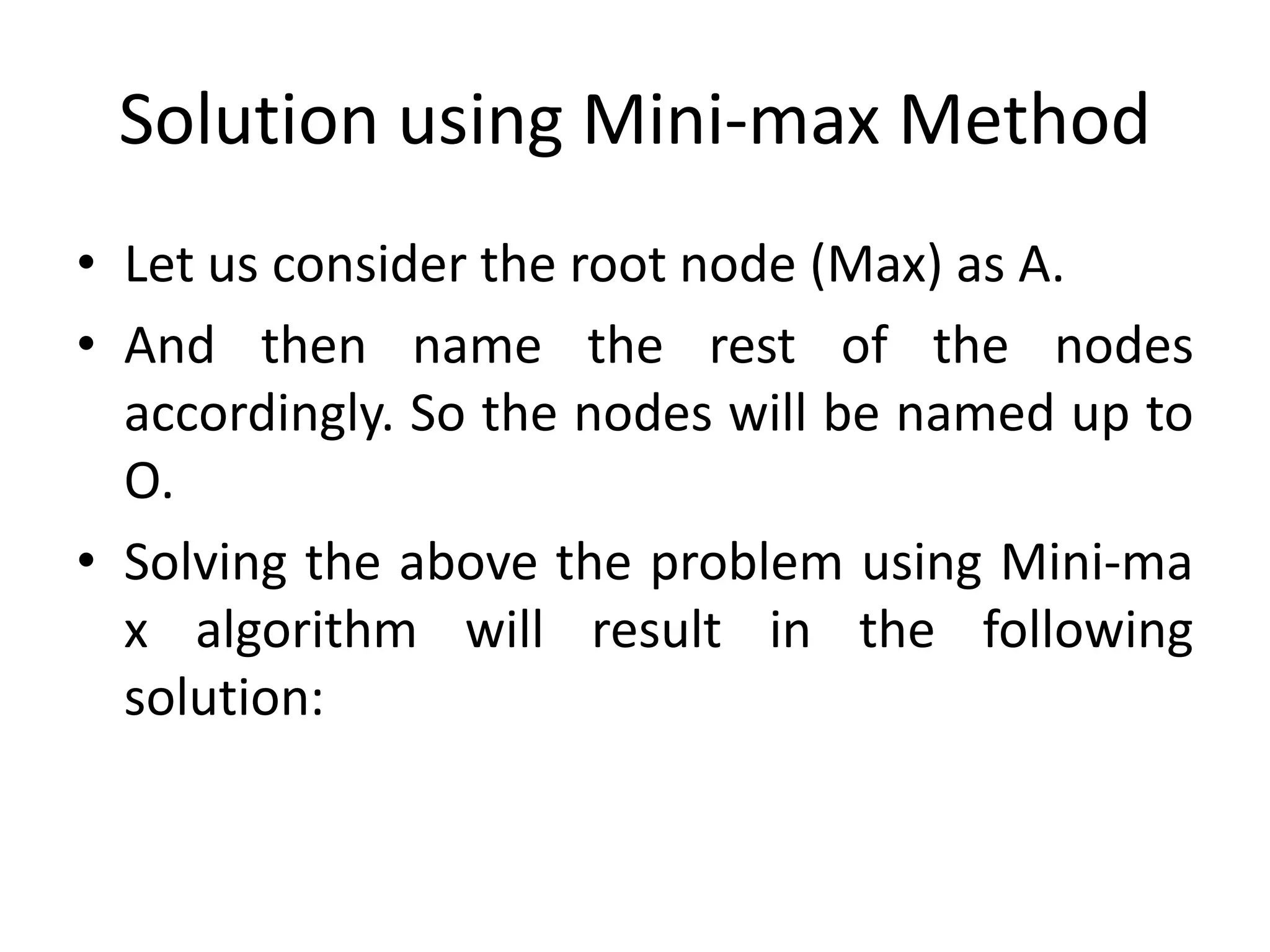 Solution using Mini-max Method
• Let us consider the root node (Max) as A.
• And then name the rest of the nodes
accordingly. So the nodes will be named up to
O.
• Solving the above the problem using Mini-ma
x algorithm will result in the following
solution:
 