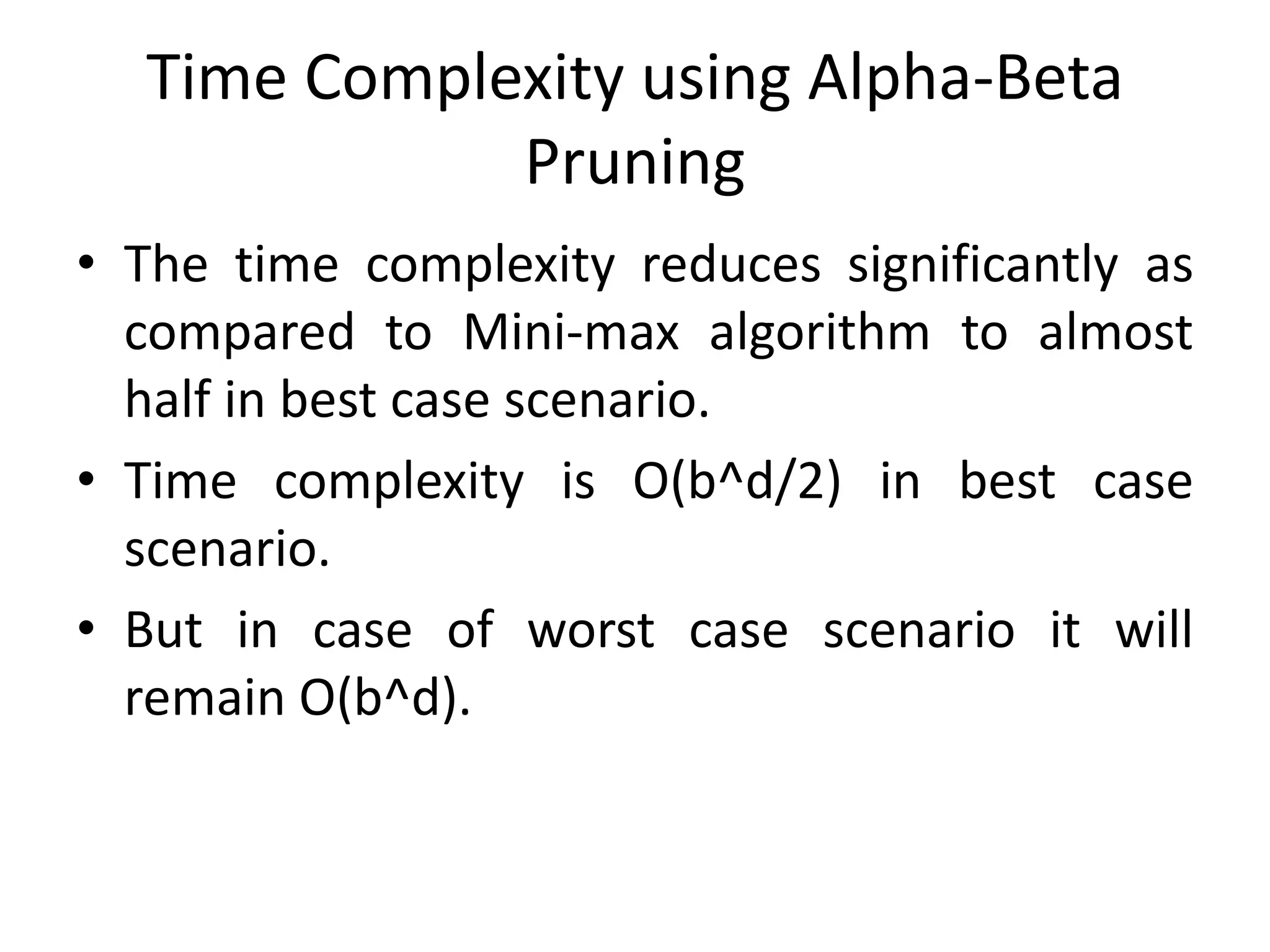 Time Complexity using Alpha-Beta
Pruning
• The time complexity reduces significantly as
compared to Mini-max algorithm to almost
half in best case scenario.
• Time complexity is O(b^d/2) in best case
scenario.
• But in case of worst case scenario it will
remain O(b^d).
 
