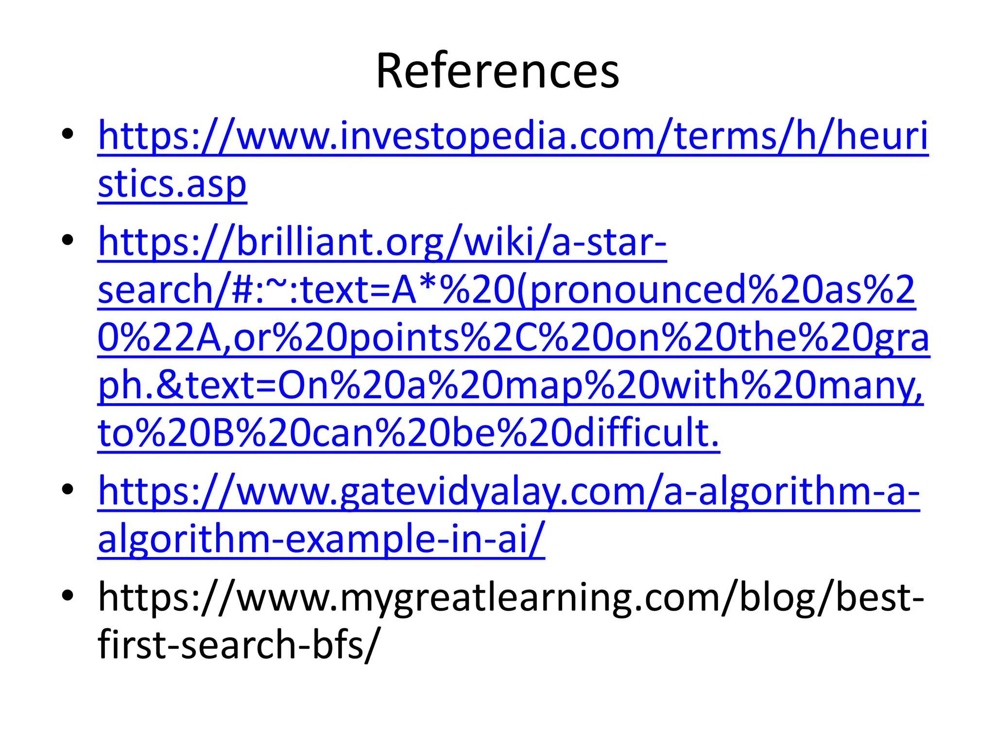 References
• https://www.investopedia.com/terms/h/heuri
stics.asp
• https://brilliant.org/wiki/a-star-
search/#:~:text=A*%20(pronounced%20as%2
0%22A,or%20points%2C%20on%20the%20gra
ph.&text=On%20a%20map%20with%20many,
to%20B%20can%20be%20difficult.
• https://www.gatevidyalay.com/a-algorithm-a-
algorithm-example-in-ai/
• https://www.mygreatlearning.com/blog/best-
first-search-bfs/
 
