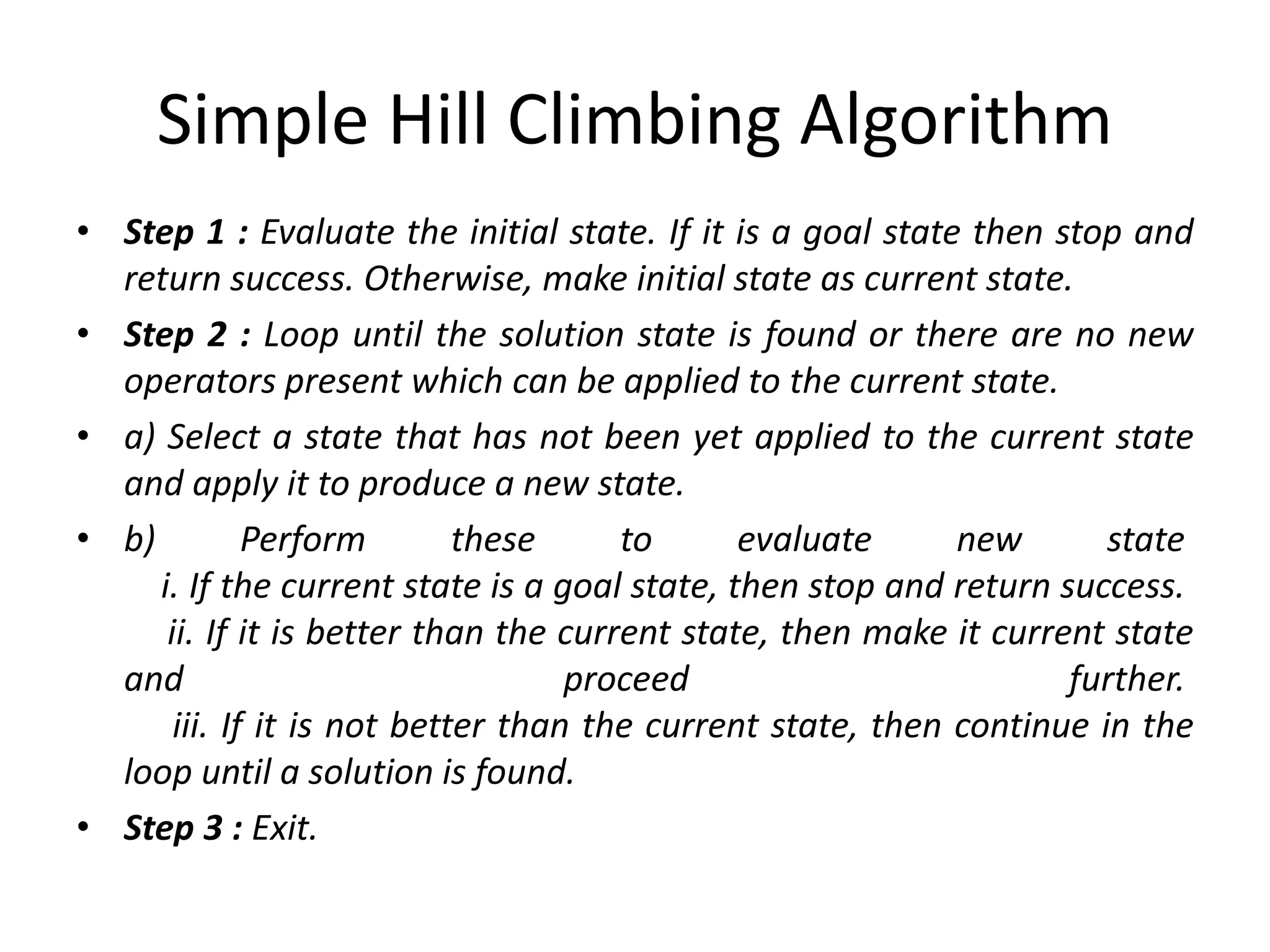 Simple Hill Climbing Algorithm
• Step 1 : Evaluate the initial state. If it is a goal state then stop and
return success. Otherwise, make initial state as current state.
• Step 2 : Loop until the solution state is found or there are no new
operators present which can be applied to the current state.
• a) Select a state that has not been yet applied to the current state
and apply it to produce a new state.
• b) Perform these to evaluate new state
i. If the current state is a goal state, then stop and return success.
ii. If it is better than the current state, then make it current state
and proceed further.
iii. If it is not better than the current state, then continue in the
loop until a solution is found.
• Step 3 : Exit.
 