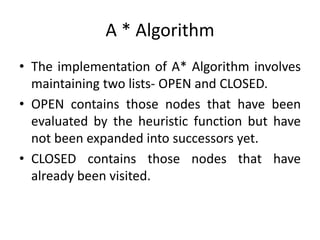 A * Algorithm
• The implementation of A* Algorithm involves
maintaining two lists- OPEN and CLOSED.
• OPEN contains those nodes that have been
evaluated by the heuristic function but have
not been expanded into successors yet.
• CLOSED contains those nodes that have
already been visited.
 