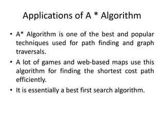 Applications of A * Algorithm
• A* Algorithm is one of the best and popular
techniques used for path finding and graph
traversals.
• A lot of games and web-based maps use this
algorithm for finding the shortest cost path
efficiently.
• It is essentially a best first search algorithm.
 
