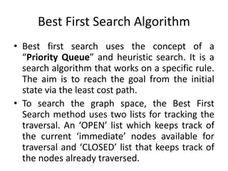 Best First Search Algorithm
• Best first search uses the concept of a
“Priority Queue” and heuristic search. It is a
search algorithm that works on a specific rule.
The aim is to reach the goal from the initial
state via the least cost path.
• To search the graph space, the Best First
Search method uses two lists for tracking the
traversal. An ‘OPEN’ list which keeps track of
the current ‘immediate’ nodes available for
traversal and ‘CLOSED’ list that keeps track of
the nodes already traversed.
 