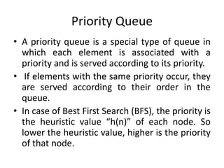 Priority Queue
• A priority queue is a special type of queue in
which each element is associated with a
priority and is served according to its priority.
• If elements with the same priority occur, they
are served according to their order in the
queue.
• In case of Best First Search (BFS), the priority is
the heuristic value “h(n)” of each node. So
lower the heuristic value, higher is the priority
of that node.
 