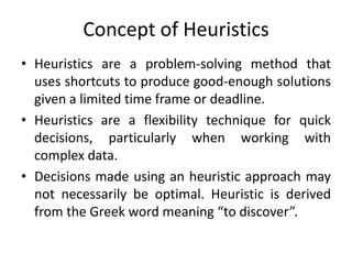 Concept of Heuristics
• Heuristics are a problem-solving method that
uses shortcuts to produce good-enough solutions
given a limited time frame or deadline.
• Heuristics are a flexibility technique for quick
decisions, particularly when working with
complex data.
• Decisions made using an heuristic approach may
not necessarily be optimal. Heuristic is derived
from the Greek word meaning “to discover”.
 