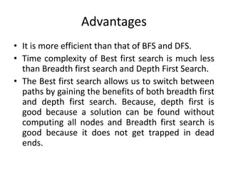 Advantages
• It is more efficient than that of BFS and DFS.
• Time complexity of Best first search is much less
than Breadth first search and Depth First Search.
• The Best first search allows us to switch between
paths by gaining the benefits of both breadth first
and depth first search. Because, depth first is
good because a solution can be found without
computing all nodes and Breadth first search is
good because it does not get trapped in dead
ends.
 