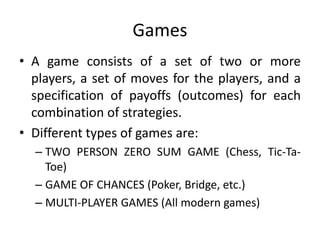 Games
• A game consists of a set of two or more
players, a set of moves for the players, and a
specification of payoffs (outcomes) for each
combination of strategies.
• Different types of games are:
– TWO PERSON ZERO SUM GAME (Chess, Tic-Ta-
Toe)
– GAME OF CHANCES (Poker, Bridge, etc.)
– MULTI-PLAYER GAMES (All modern games)
 