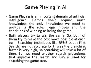 Game Playing in AI
• Game Playing is an important domain of artificial
intelligence. Games don’t require much
knowledge; the only knowledge we need to
provide is the rules, legal moves and the
conditions of winning or losing the game.
• Both players try to win the game. So, both of
them try to make the best move possible at each
turn. Searching techniques like BFS(Breadth First
Search) are not accurate for this as the branching
factor is very high, so searching will take a lot of
time. So, we need another search procedures
that improve the search and DFS is used for
searching the game tree.
 