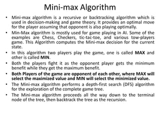 Mini-max Algorithm
• Mini-max algorithm is a recursive or backtracking algorithm which is
used in decision-making and game theory. It provides an optimal move
for the player assuming that opponent is also playing optimally.
• Min-Max algorithm is mostly used for game playing in AI. Some of the
examples are Chess, Checkers, tic-tac-toe, and various tow-players
game. This Algorithm computes the Mini-max decision for the current
state.
• In this algorithm two players play the game, one is called MAX and
other is called MIN.
• Both the players fight it as the opponent player gets the minimum
benefit while they get the maximum benefit.
• Both Players of the game are opponent of each other, where MAX will
select the maximized value and MIN will select the minimized value.
• The Mini-max algorithm performs a depth-first search (DFS) algorithm
for the exploration of the complete game tree.
• The Mini-max algorithm proceeds all the way down to the terminal
node of the tree, then backtrack the tree as the recursion.
 