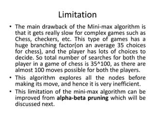 Limitation
• The main drawback of the Mini-max algorithm is
that it gets really slow for complex games such as
Chess, checkers, etc. This type of games has a
huge branching factor(on an average 35 choices
for chess), and the player has lots of choices to
decide. So total number of searches for both the
player in a game of chess is 35^100, as there are
almost 100 moves possible for both the players.
• This algorithm explores all the nodes before
making its move, and hence it is very inefficient.
• This limitation of the mini-max algorithm can be
improved from alpha-beta pruning which will be
discussed next.
 